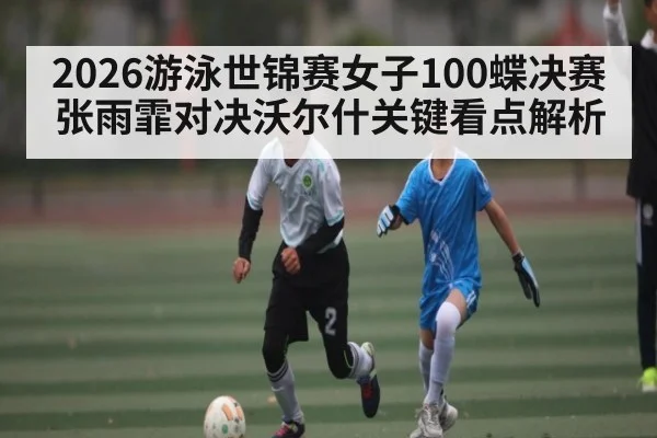 2026游泳世锦赛女子100蝶决赛张雨霏对决沃尔什关键看点解析